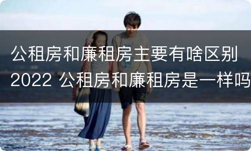 公租房和廉租房主要有啥区别2022 公租房和廉租房是一样吗
