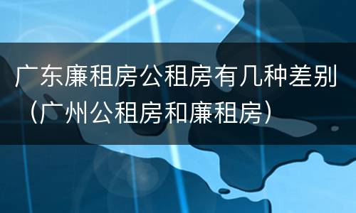 广东廉租房公租房有几种差别（广州公租房和廉租房）