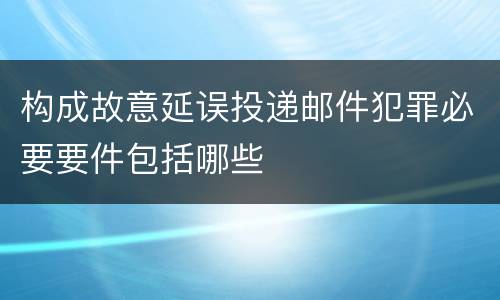 构成故意延误投递邮件犯罪必要要件包括哪些