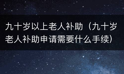 九十岁以上老人补助（九十岁老人补助申请需要什么手续）