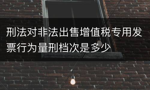 刑法对非法出售增值税专用发票行为量刑档次是多少