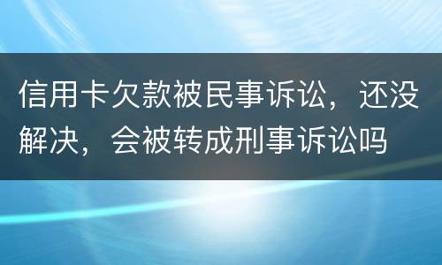 信用卡欠款被民事诉讼，还没解决，会被转成刑事诉讼吗