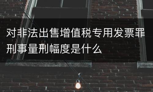 对非法出售增值税专用发票罪刑事量刑幅度是什么