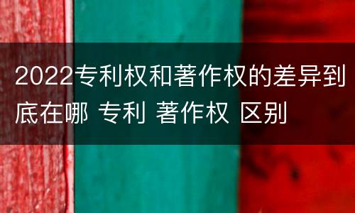 2022专利权和著作权的差异到底在哪 专利 著作权 区别