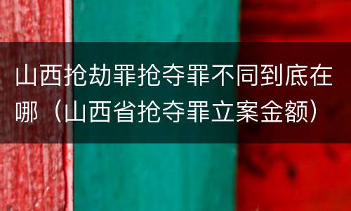 山西抢劫罪抢夺罪不同到底在哪（山西省抢夺罪立案金额）