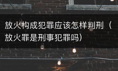 放火构成犯罪应该怎样判刑（放火罪是刑事犯罪吗）