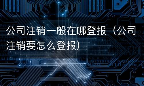 公司注销一般在哪登报（公司注销要怎么登报）