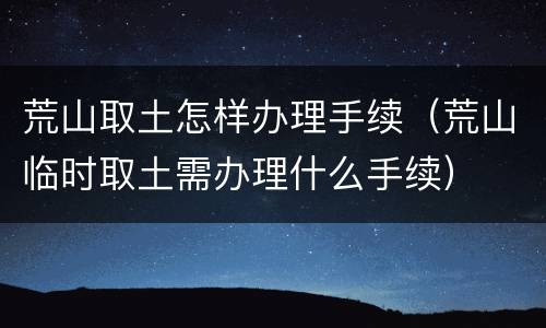 荒山取土怎样办理手续（荒山临时取土需办理什么手续）