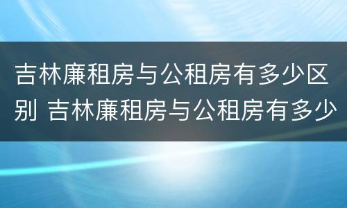 吉林廉租房与公租房有多少区别 吉林廉租房与公租房有多少区别在哪里