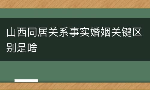 山西同居关系事实婚姻关键区别是啥