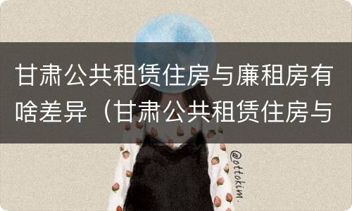 甘肃公共租赁住房与廉租房有啥差异（甘肃公共租赁住房与廉租房有啥差异吗）