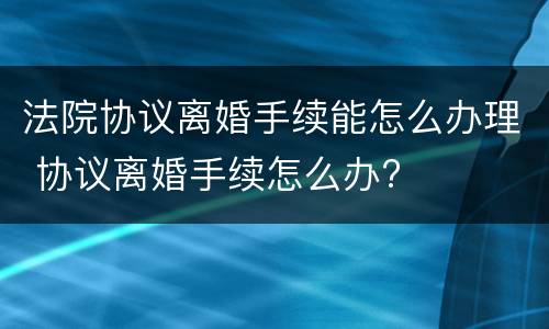 法院协议离婚手续能怎么办理 协议离婚手续怎么办?