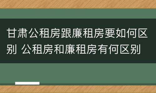甘肃公租房跟廉租房要如何区别 公租房和廉租房有何区别