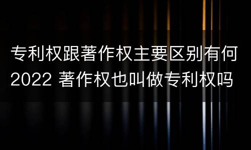 专利权跟著作权主要区别有何2022 著作权也叫做专利权吗