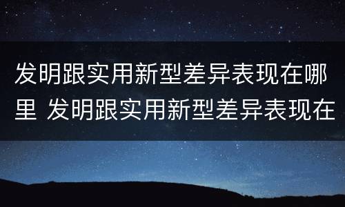 发明跟实用新型差异表现在哪里 发明跟实用新型差异表现在哪里呢