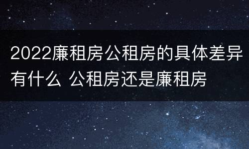 2022廉租房公租房的具体差异有什么 公租房还是廉租房