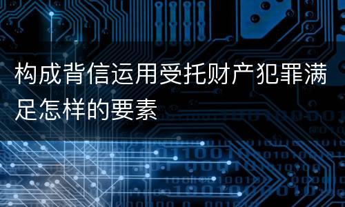 构成背信运用受托财产犯罪满足怎样的要素