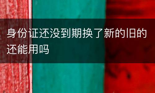 身份证还没到期换了新的旧的还能用吗