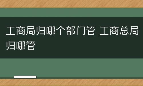 工商局归哪个部门管 工商总局归哪管