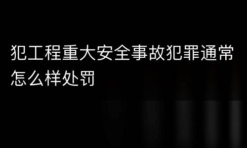 犯工程重大安全事故犯罪通常怎么样处罚