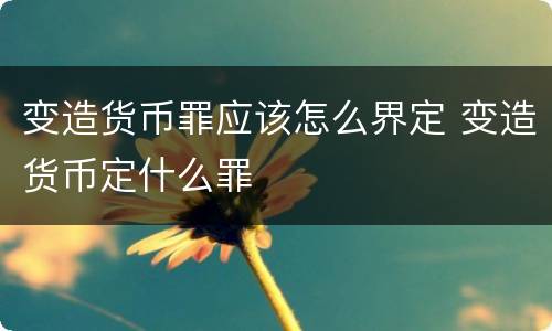 变造货币罪应该怎么界定 变造货币定什么罪