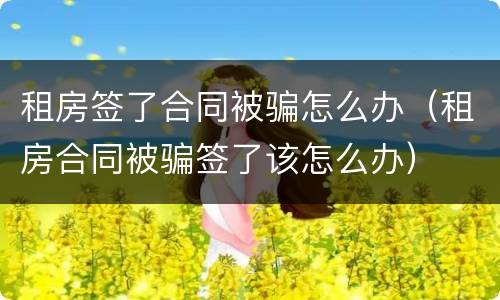 租房签了合同被骗怎么办（租房合同被骗签了该怎么办）