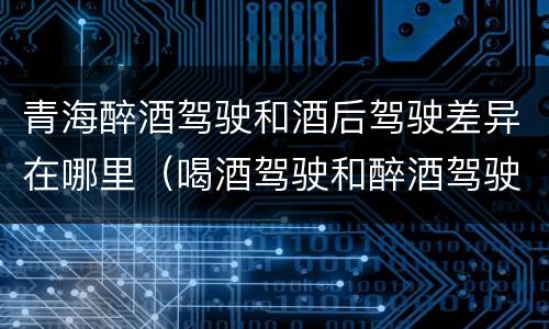 青海醉酒驾驶和酒后驾驶差异在哪里（喝酒驾驶和醉酒驾驶的区别）