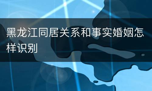 黑龙江同居关系和事实婚姻怎样识别