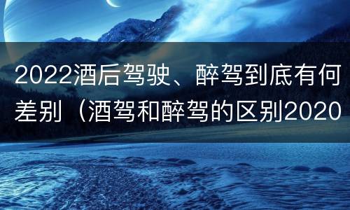 2022酒后驾驶、醉驾到底有何差别（酒驾和醉驾的区别2020年）