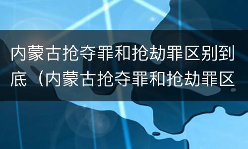 内蒙古抢夺罪和抢劫罪区别到底（内蒙古抢夺罪和抢劫罪区别到底在哪）