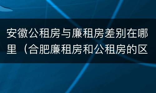 安徽公租房与廉租房差别在哪里（合肥廉租房和公租房的区别）