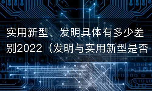 实用新型、发明具体有多少差别2022（发明与实用新型是否具有实用性）