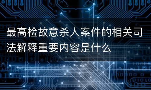 最高检故意杀人案件的相关司法解释重要内容是什么