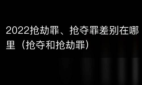 2022抢劫罪、抢夺罪差别在哪里（抢夺和抢劫罪）