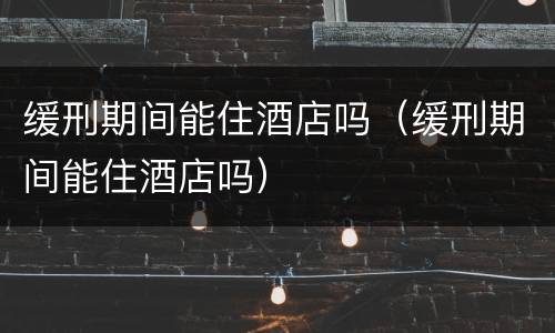 缓刑期间能住酒店吗（缓刑期间能住酒店吗）