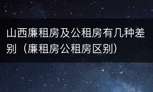 山西廉租房及公租房有几种差别（廉租房公租房区别）