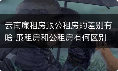 云南廉租房跟公租房的差别有啥 廉租房和公租房有何区别