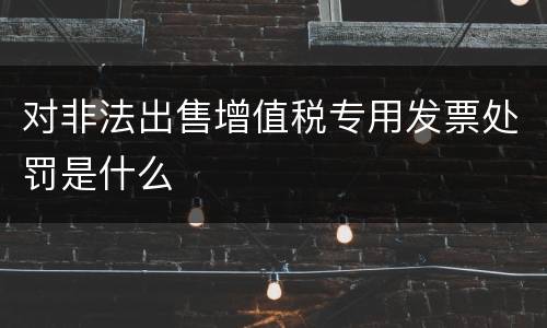 对非法出售增值税专用发票处罚是什么