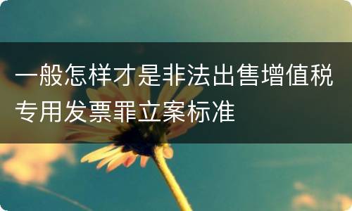 一般怎样才是非法出售增值税专用发票罪立案标准