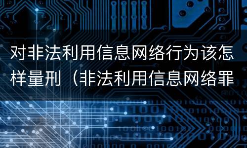 对非法利用信息网络行为该怎样量刑（非法利用信息网络罪 情节严重）