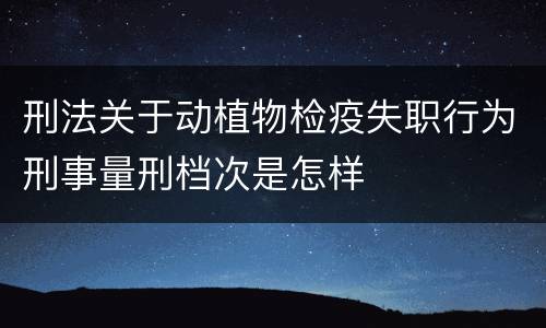 刑法关于动植物检疫失职行为刑事量刑档次是怎样