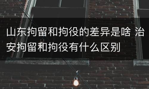 山东拘留和拘役的差异是啥 治安拘留和拘役有什么区别