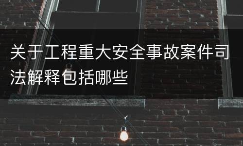 关于工程重大安全事故案件司法解释包括哪些
