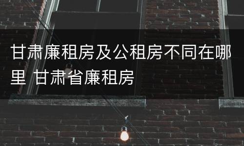 甘肃廉租房及公租房不同在哪里 甘肃省廉租房