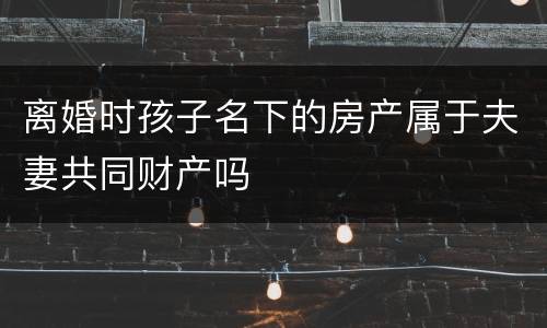离婚时孩子名下的房产属于夫妻共同财产吗
