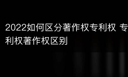 2022如何区分著作权专利权 专利权著作权区别