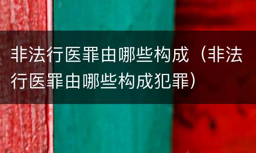 非法行医罪由哪些构成（非法行医罪由哪些构成犯罪）