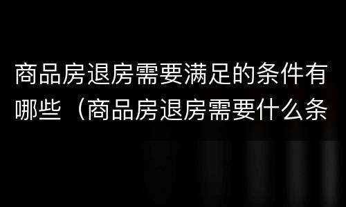 商品房退房需要满足的条件有哪些（商品房退房需要什么条件）