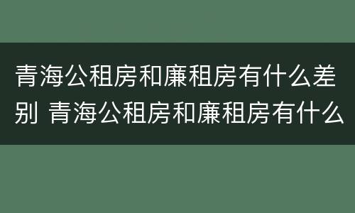 青海公租房和廉租房有什么差别 青海公租房和廉租房有什么差别吗