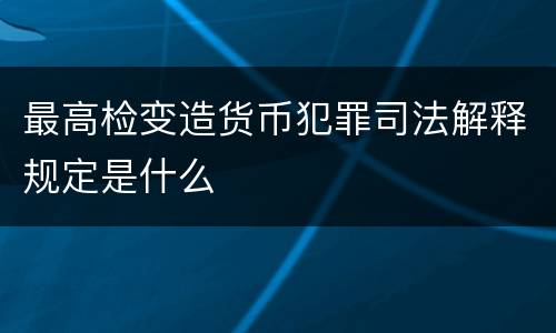 最高检变造货币犯罪司法解释规定是什么